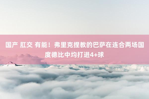 国产 肛交 有能！弗里克捏教的巴萨在连合两场国度德比中均打进4+球