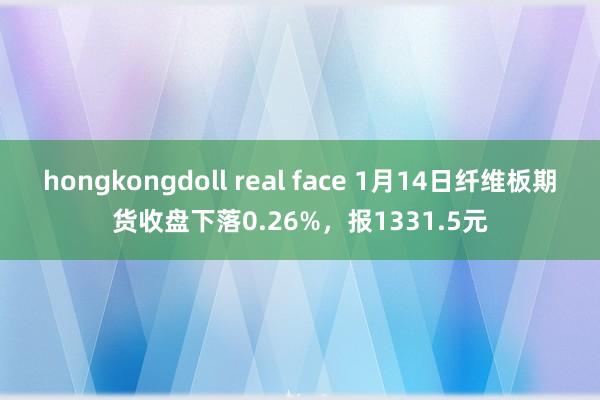hongkongdoll real face 1月14日纤维板期货收盘下落0.26%，报1331.5元