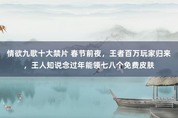 情欲九歌十大禁片 春节前夜，王者百万玩家归来，王人知说念过年能领七八个免费皮肤