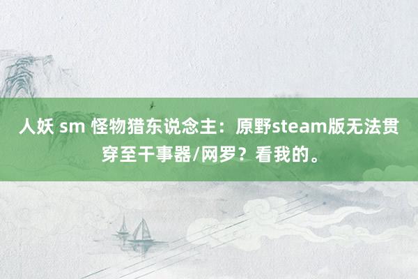 人妖 sm 怪物猎东说念主：原野steam版无法贯穿至干事器/网罗？看我的。
