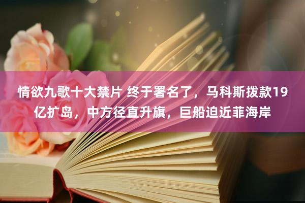 情欲九歌十大禁片 终于署名了，马科斯拨款19亿扩岛，中方径直升旗，巨船迫近菲海岸