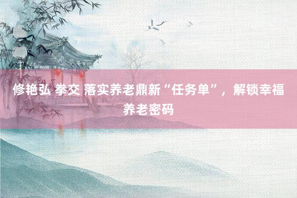 修艳弘 拳交 落实养老鼎新“任务单”，解锁幸福养老密码