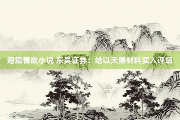 短篇情欲小说 东吴证券：给以天赐材料买入评级