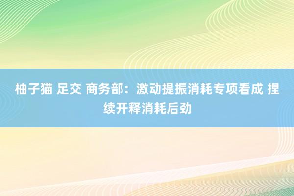 柚子猫 足交 商务部：激动提振消耗专项看成 捏续开释消耗后劲