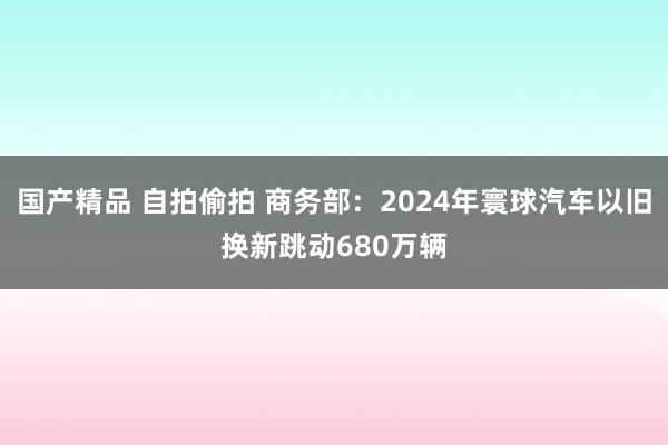 国产精品 自拍偷拍 商务部：2024年寰球汽车以旧换新跳动680万辆