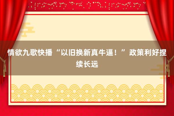 情欲九歌快播 “以旧换新真牛逼！” 政策利好捏续长远