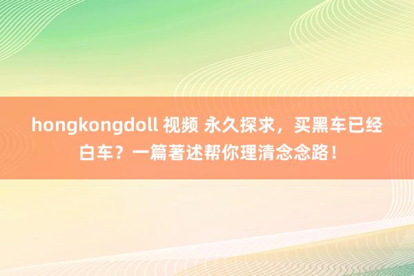 hongkongdoll 视频 永久探求，买黑车已经白车？一篇著述帮你理清念念路！