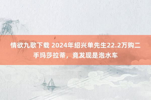 情欲九歌下载 2024年绍兴单先生22.2万购二手玛莎拉蒂，竟发现是泡水车