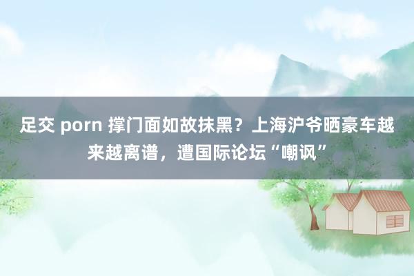 足交 porn 撑门面如故抹黑？上海沪爷晒豪车越来越离谱，遭国际论坛“嘲讽”