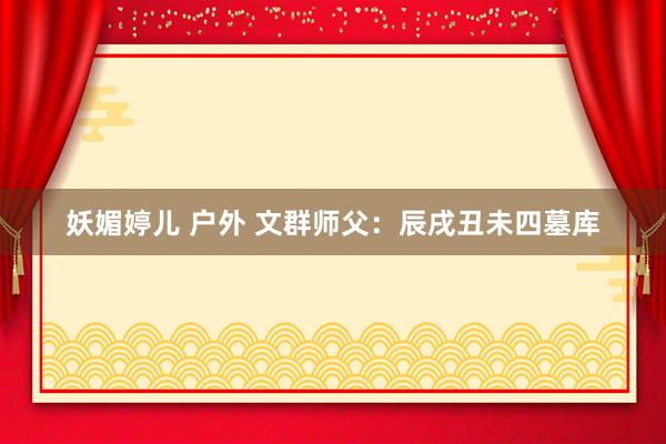 妖媚婷儿 户外 文群师父：辰戌丑未四墓库