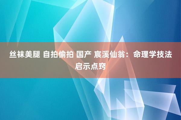 丝袜美腿 自拍偷拍 国产 宸溪仙翁：命理学技法启示点窍