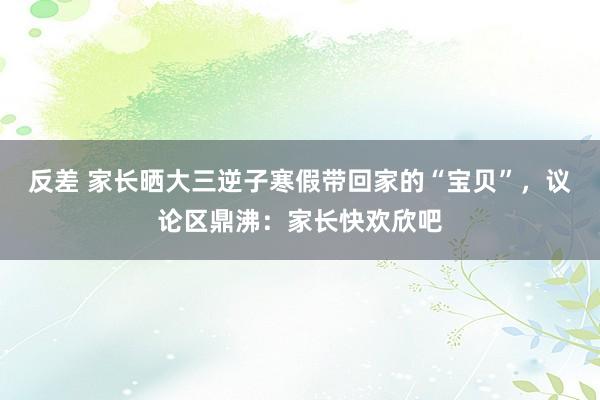反差 家长晒大三逆子寒假带回家的“宝贝”，议论区鼎沸：家长快欢欣吧