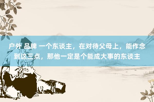 户外 品牌 一个东谈主，在对待父母上，能作念到这三点，那他一定是个能成大事的东谈主