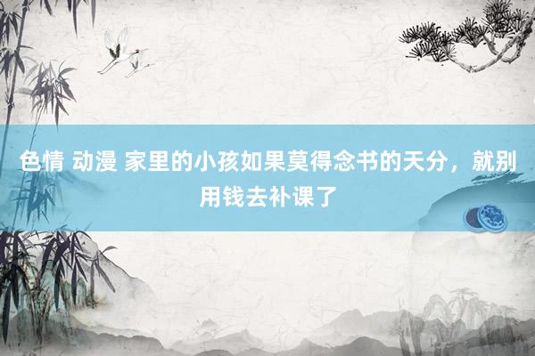 色情 动漫 家里的小孩如果莫得念书的天分，就别用钱去补课了