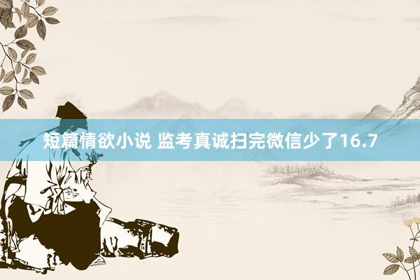 短篇情欲小说 监考真诚扫完微信少了16.7