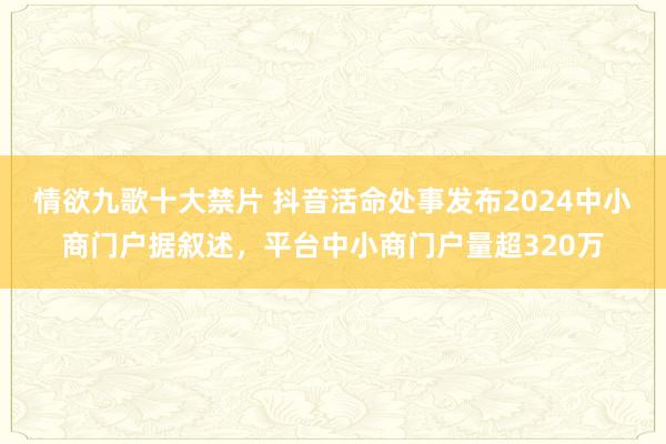 情欲九歌十大禁片 抖音活命处事发布2024中小商门户据叙述，平台中小商门户量超320万