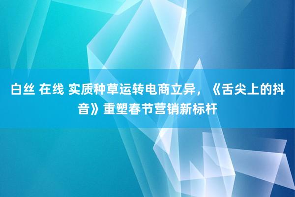 白丝 在线 实质种草运转电商立异，《舌尖上的抖音》重塑春节营销新标杆