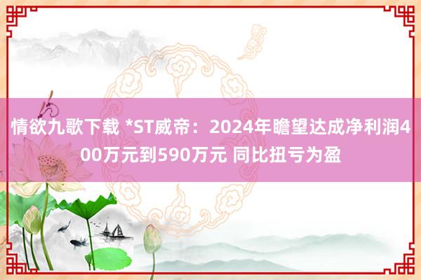 情欲九歌下载 *ST威帝：2024年瞻望达成净利润400万元到590万元 同比扭亏为盈
