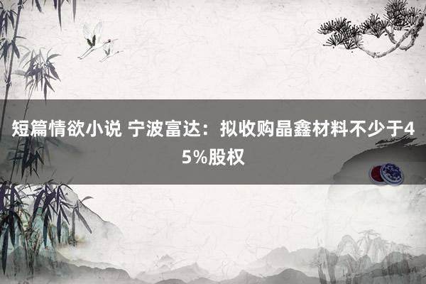 短篇情欲小说 宁波富达：拟收购晶鑫材料不少于45%股权