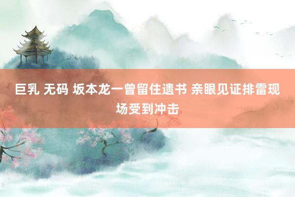 巨乳 无码 坂本龙一曾留住遗书 亲眼见证排雷现场受到冲击