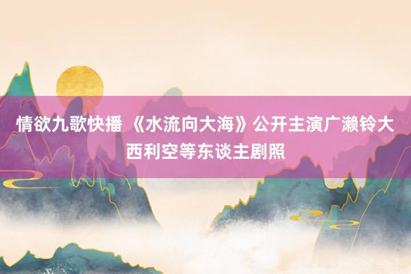 情欲九歌快播 《水流向大海》公开主演广濑铃大西利空等东谈主剧照