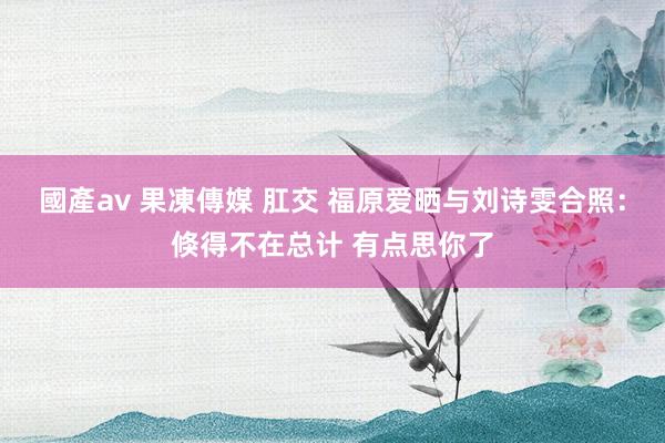 國產av 果凍傳媒 肛交 福原爱晒与刘诗雯合照：倏得不在总计 有点思你了