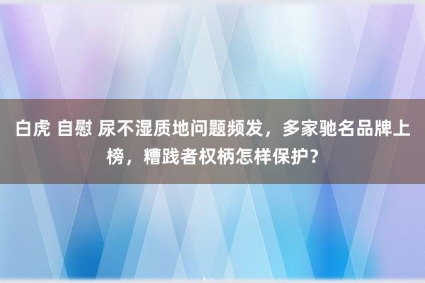 白虎 自慰 尿不湿质地问题频发，多家驰名品牌上榜，糟践者权柄怎样保护？
