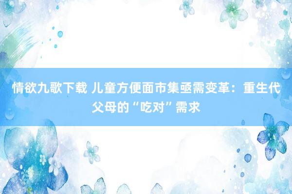 情欲九歌下载 儿童方便面市集亟需变革：重生代父母的“吃对”需求