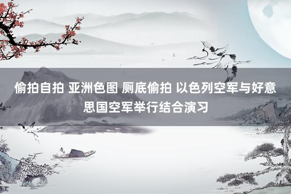 偷拍自拍 亚洲色图 厕底偷拍 以色列空军与好意思国空军举行结合演习