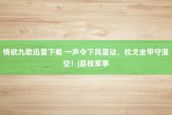 情欲九歌迅雷下载 一声令下风雷动，枕戈坐甲守漫空！|荔枝军事