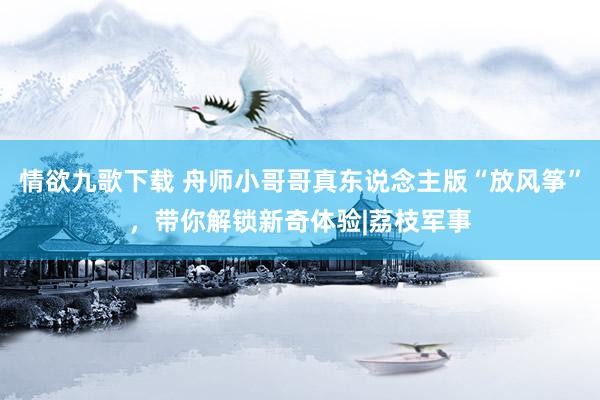 情欲九歌下载 舟师小哥哥真东说念主版“放风筝”，带你解锁新奇体验|荔枝军事