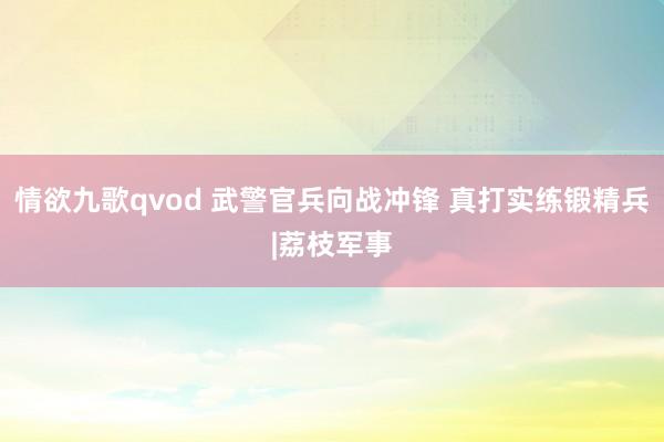 情欲九歌qvod 武警官兵向战冲锋 真打实练锻精兵|荔枝军事