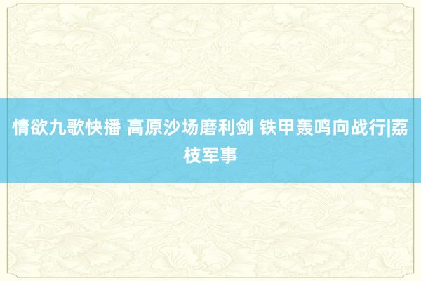 情欲九歌快播 高原沙场磨利剑 铁甲轰鸣向战行|荔枝军事