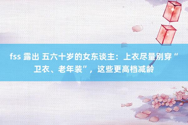 fss 露出 五六十岁的女东谈主：上衣尽量别穿“卫衣、老年装”，这些更高档减龄
