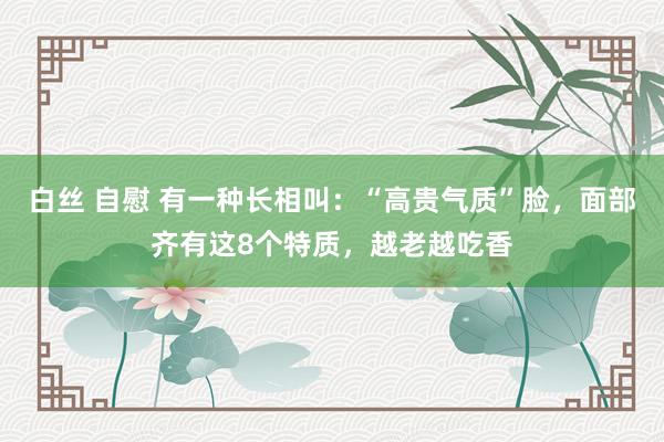 白丝 自慰 有一种长相叫：“高贵气质”脸，面部齐有这8个特质，越老越吃香