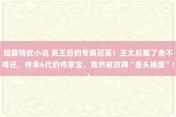 短篇情欲小说 英王后的专属冠冕！王太后戴了舍不得还，传承6代的传家宝，竟然被改得“盖头换面”！