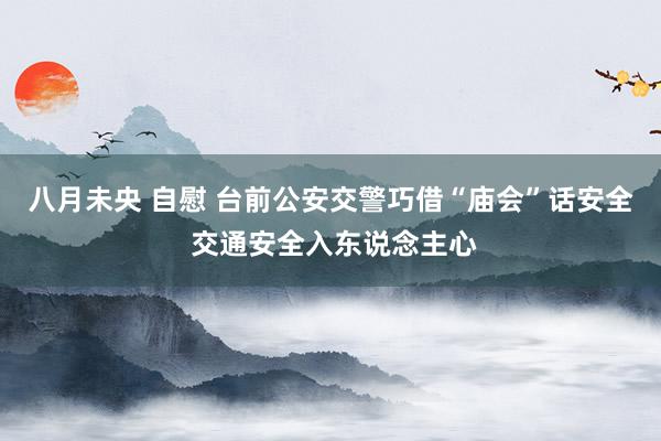 八月未央 自慰 台前公安交警巧借“庙会”话安全 交通安全入东说念主心
