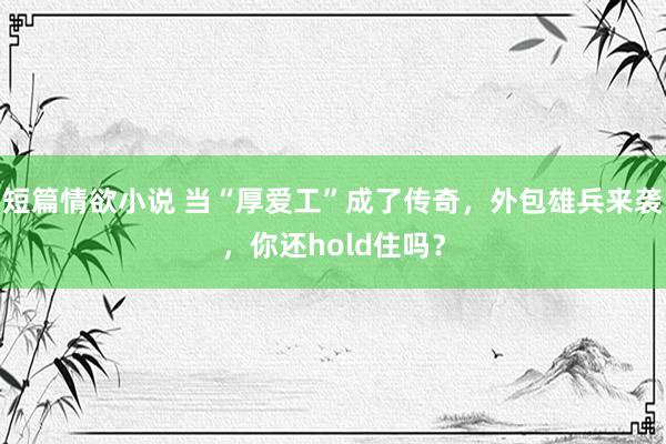 短篇情欲小说 当“厚爱工”成了传奇，外包雄兵来袭，你还hold住吗？