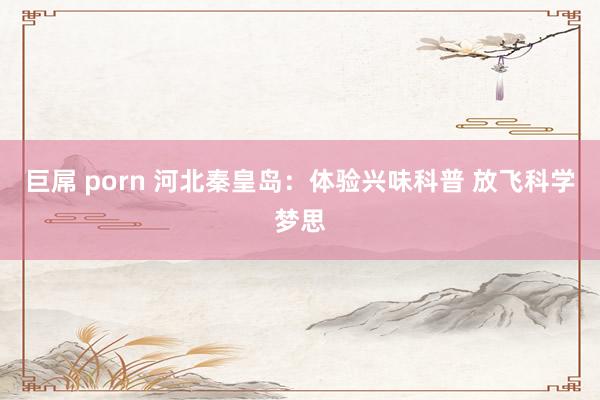 巨屌 porn 河北秦皇岛：体验兴味科普 放飞科学梦思