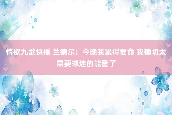 情欲九歌快播 兰德尔：今晚我累得要命 我确切太需要球迷的能量了