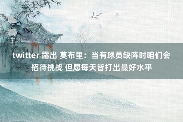 twitter 露出 莫布里:当有球员缺阵时咱们会招待挑战 但愿每天皆打出最好水平