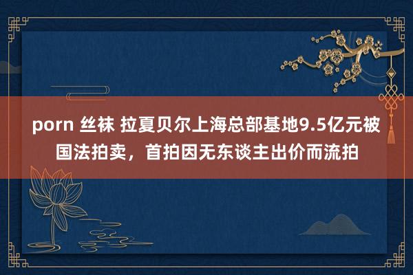 porn 丝袜 拉夏贝尔上海总部基地9.5亿元被国法拍卖，首拍因无东谈主出价而流拍
