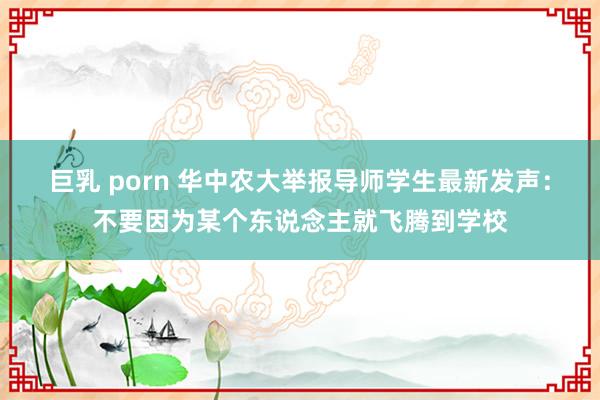 巨乳 porn 华中农大举报导师学生最新发声：不要因为某个东说念主就飞腾到学校