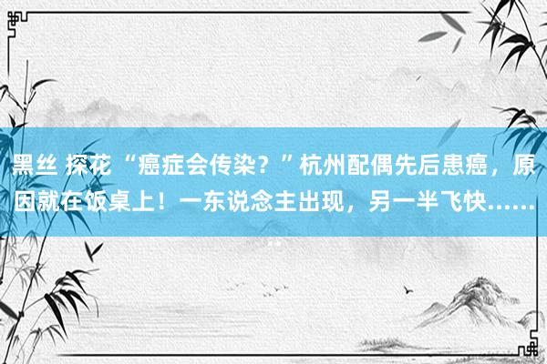 黑丝 探花 “癌症会传染？”杭州配偶先后患癌，原因就在饭桌上！一东说念主出现，另一半飞快......