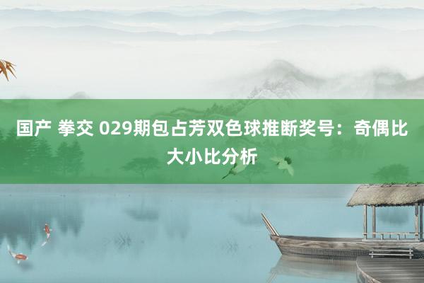 国产 拳交 029期包占芳双色球推断奖号：奇偶比大小比分析