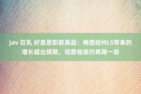 jav 巨乳 好意思职联高层：梅西给MLS带来的增长超出预期，但愿他续约再踢一段