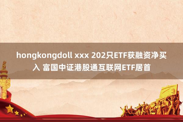 hongkongdoll xxx 202只ETF获融资净买入 富国中证港股通互联网ETF居首