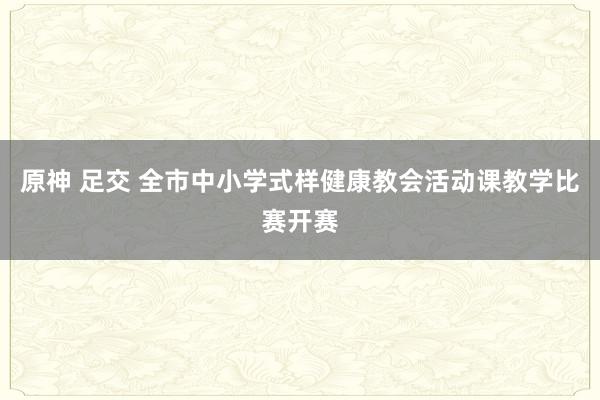 原神 足交 全市中小学式样健康教会活动课教学比赛开赛