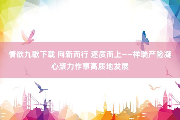 情欲九歌下载 向新而行 逐质而上——祥瑞产险凝心聚力作事高质地发展