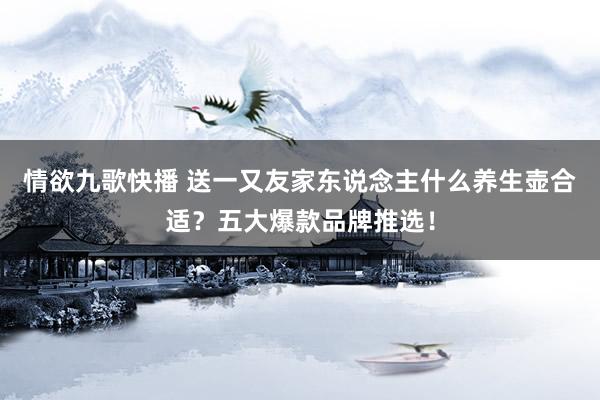 情欲九歌快播 送一又友家东说念主什么养生壶合适？五大爆款品牌推选！